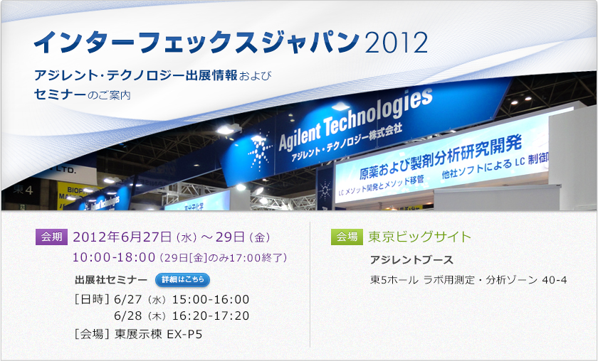 会期：2012年6月27日（水）～29日（金）10:00-18:00（29日[金]のみ17:00終了）出展社セミナー［日時］6/27（水）15:00-16:00　6/28（木）16:20-17:20［会場］東展示棟 EX-P5　会場：東京ビッグサイト　アジレントブース東ホール 40-4 ラボ用測定・分析ゾーン